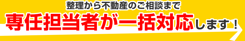 整理から不動産のご相談まで専任担当者が一括対応します!